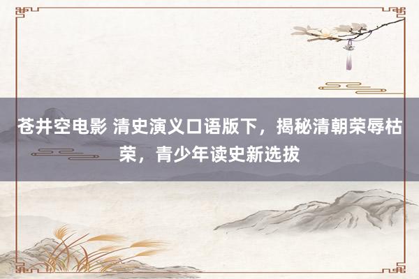 苍井空电影 清史演义口语版下，揭秘清朝荣辱枯荣，青少年读史新选拔