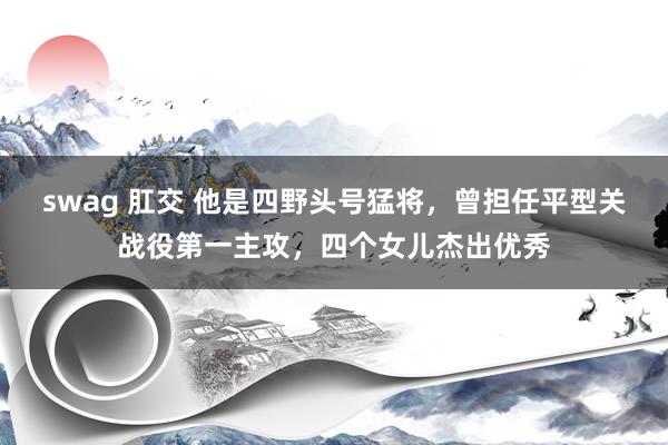 swag 肛交 他是四野头号猛将，曾担任平型关战役第一主攻，四个女儿杰出优秀