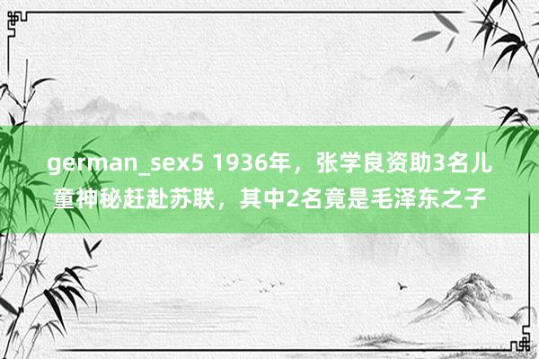 german_sex5 1936年，张学良资助3名儿童神秘赶赴苏联，其中2名竟是毛泽东之子