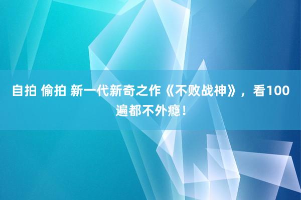 自拍 偷拍 新一代新奇之作《不败战神》，看100遍都不外瘾！