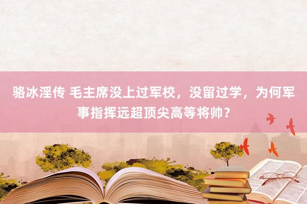 骆冰淫传 毛主席没上过军校，没留过学，为何军事指挥远超顶尖高等将帅？