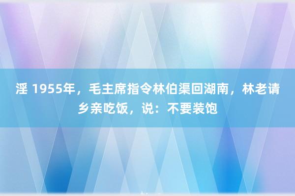 淫 1955年，毛主席指令林伯渠回湖南，林老请乡亲吃饭，说：不要装饱