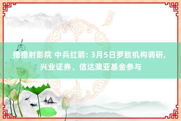 撸撸射影院 中兵红箭: 3月5日罗致机构调研, 兴业证券、信达澳亚基金参与