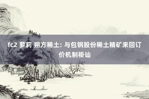 fc2 萝莉 朔方稀土: 与包钢股份稀土精矿来回订价机制褂讪