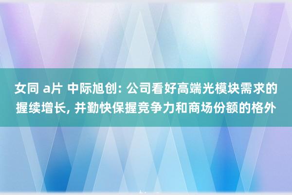 女同 a片 中际旭创: 公司看好高端光模块需求的握续增长, 并勤快保握竞争力和商场份额的格外