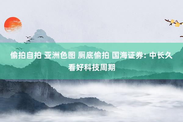 偷拍自拍 亚洲色图 厕底偷拍 国海证券: 中长久看好科技周期