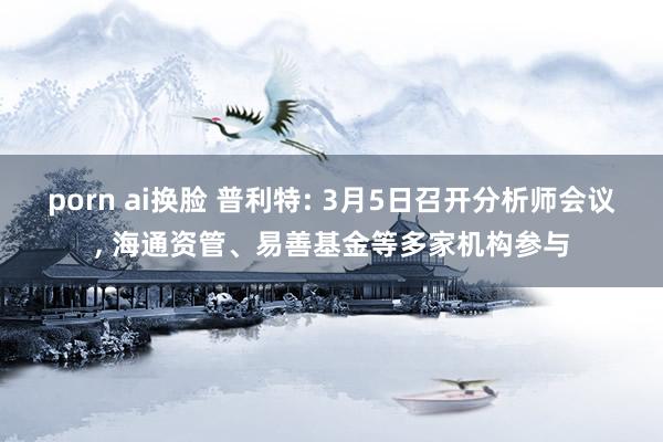 porn ai换脸 普利特: 3月5日召开分析师会议, 海通资管、易善基金等多家机构参与