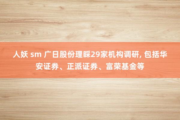 人妖 sm 广日股份理睬29家机构调研, 包括华安证券、正派证券、富荣基金等
