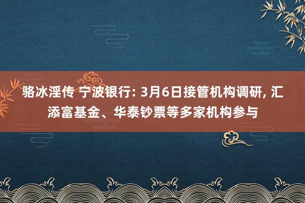 骆冰淫传 宁波银行: 3月6日接管机构调研, 汇添富基金、华泰钞票等多家机构参与