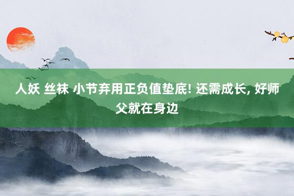 人妖 丝袜 小节弃用正负值垫底! 还需成长, 好师父就在身边