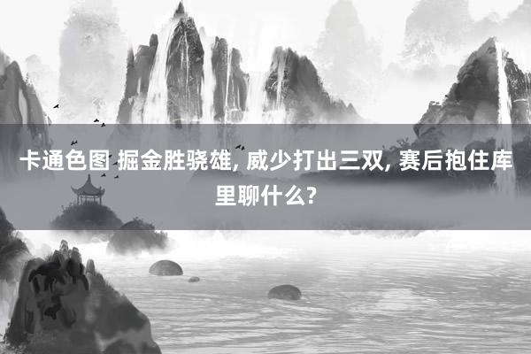 卡通色图 掘金胜骁雄, 威少打出三双, 赛后抱住库里聊什么?