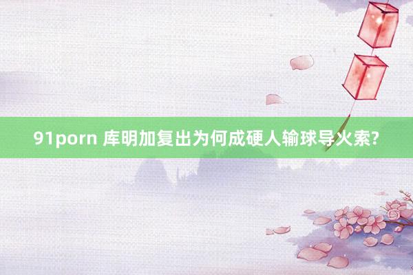 91porn 库明加复出为何成硬人输球导火索?