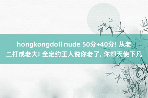 hongkongdoll nude 50分+40分! 从老二打成老大! 全定约王人说你老了, 你却天使下凡