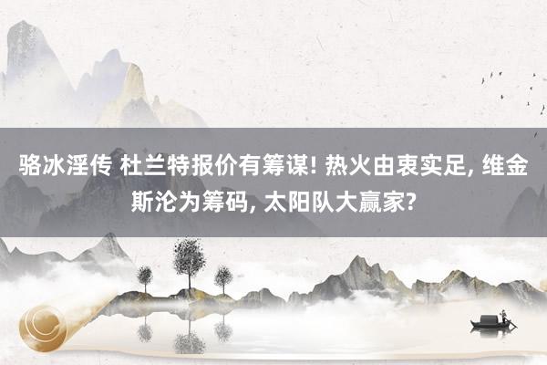 骆冰淫传 杜兰特报价有筹谋! 热火由衷实足, 维金斯沦为筹码, 太阳队大赢家?