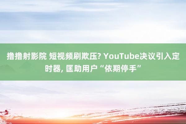撸撸射影院 短视频刷欺压? YouTube决议引入定时器, 匡助用户“依期停手”