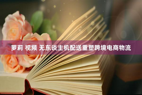 萝莉 视频 无东谈主机配送重塑跨境电商物流