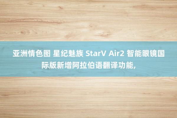 亚洲情色图 星纪魅族 StarV Air2 智能眼镜国际版新增阿拉伯语翻译功能,
