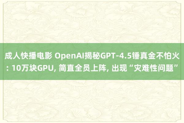成人快播电影 OpenAI揭秘GPT-4.5锤真金不怕火: 10万块GPU, 简直全员上阵, 出现“灾难性问题”