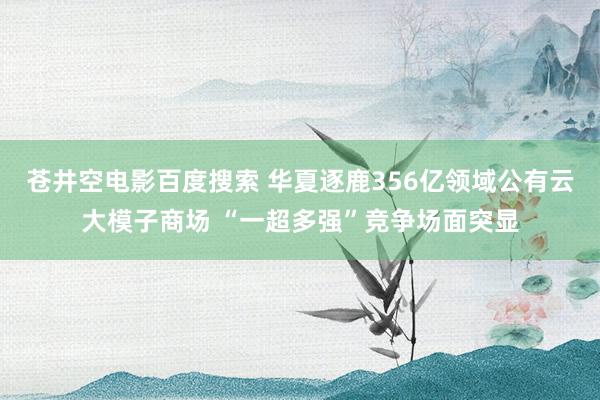 苍井空电影百度搜索 华夏逐鹿356亿领域公有云大模子商场 “一超多强”竞争场面突显