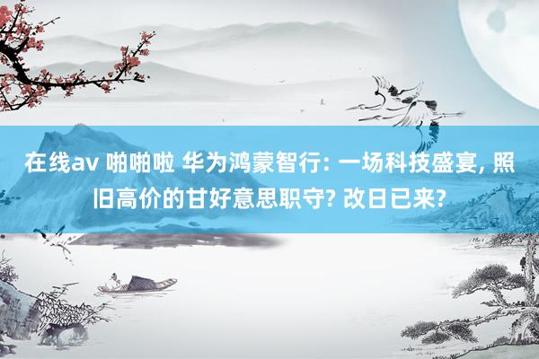 在线av 啪啪啦 华为鸿蒙智行: 一场科技盛宴, 照旧高价的甘好意思职守? 改日已来?