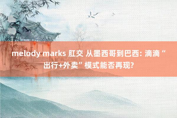 melody marks 肛交 从墨西哥到巴西: 滴滴“出行+外卖”模式能否再现?