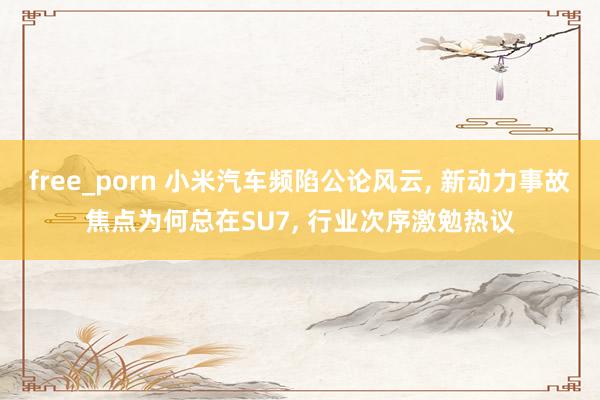 free_porn 小米汽车频陷公论风云, 新动力事故焦点为何总在SU7, 行业次序激勉热议
