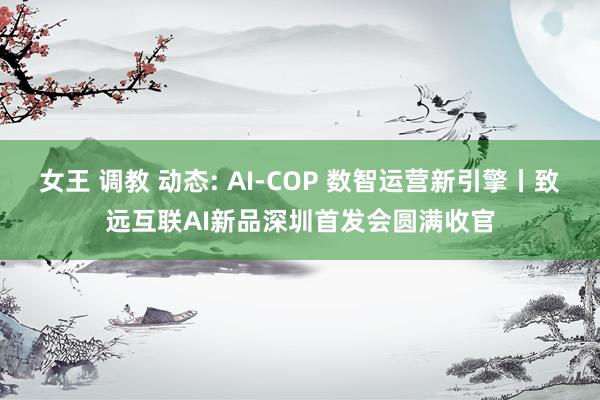 女王 调教 动态: AI-COP 数智运营新引擎丨致远互联AI新品深圳首发会圆满收官