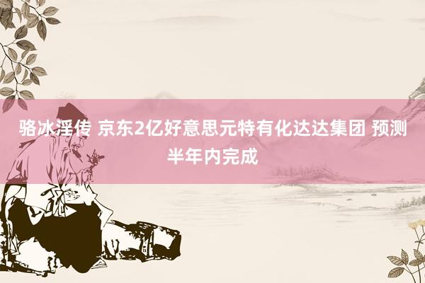 骆冰淫传 京东2亿好意思元特有化达达集团 预测半年内完成