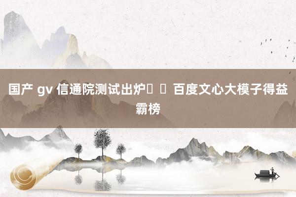 国产 gv 信通院测试出炉❗️百度文心大模子得益霸榜