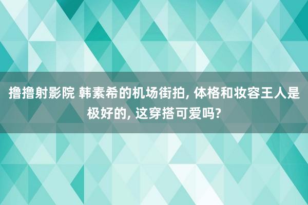 撸撸射影院 韩素希的机场街拍, 体格和妆容王人是极好的, 这穿搭可爱吗?