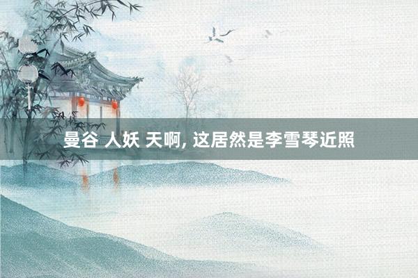 曼谷 人妖 天啊, 这居然是李雪琴近照