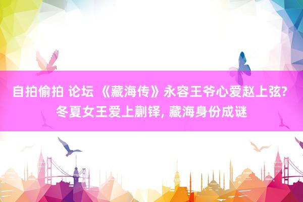 自拍偷拍 论坛 《藏海传》永容王爷心爱赵上弦? 冬夏女王爱上蒯铎, 藏海身份成谜