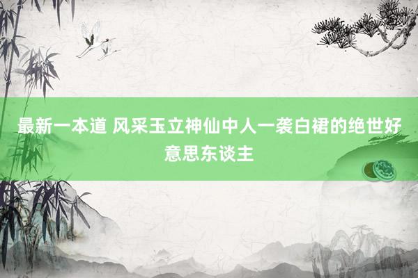 最新一本道 风采玉立神仙中人一袭白裙的绝世好意思东谈主