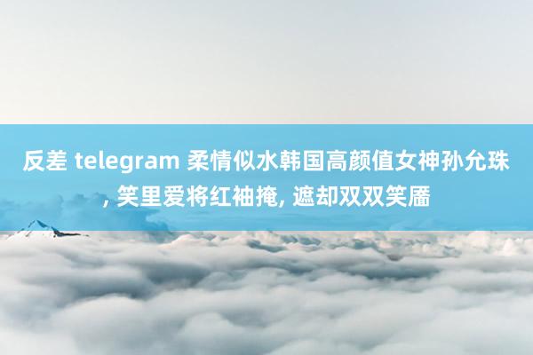 反差 telegram 柔情似水韩国高颜值女神孙允珠, 笑里爱将红袖掩, 遮却双双笑靥