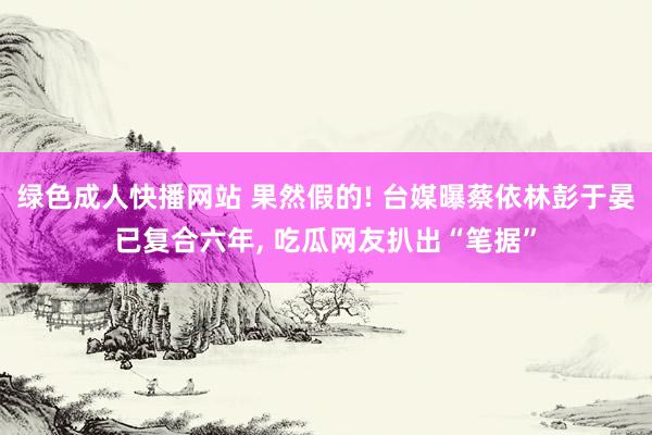 绿色成人快播网站 果然假的! 台媒曝蔡依林彭于晏已复合六年, 吃瓜网友扒出“笔据”