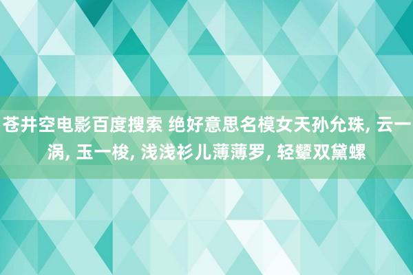 苍井空电影百度搜索 绝好意思名模女天孙允珠, 云一涡, 玉一梭, 浅浅衫儿薄薄罗, 轻颦双黛螺