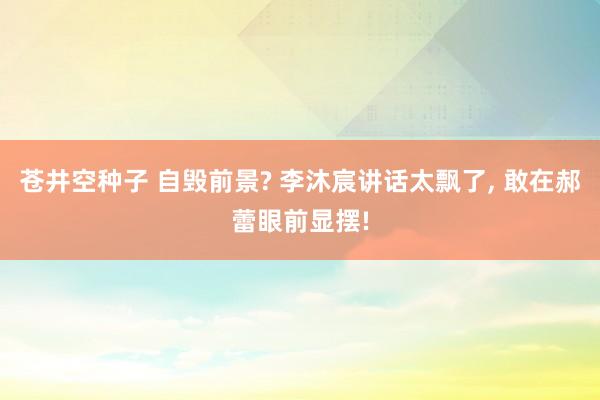苍井空种子 自毁前景? 李沐宸讲话太飘了, 敢在郝蕾眼前显摆!
