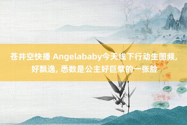 苍井空快播 Angelababy今天线下行动生图频, 好飘逸, 悉数是公主好巨擘的一张脸