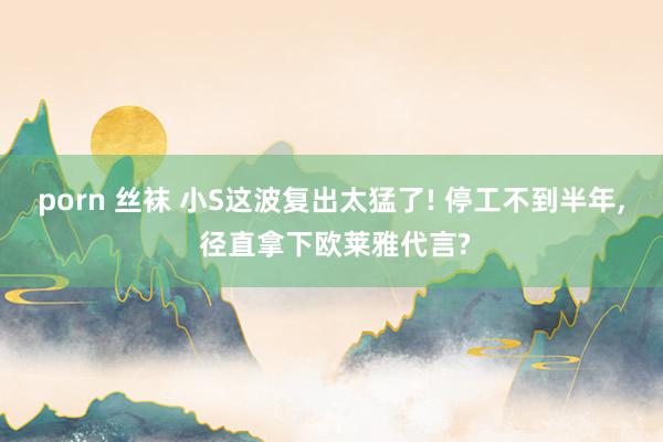 porn 丝袜 小S这波复出太猛了! 停工不到半年, 径直拿下欧莱雅代言?