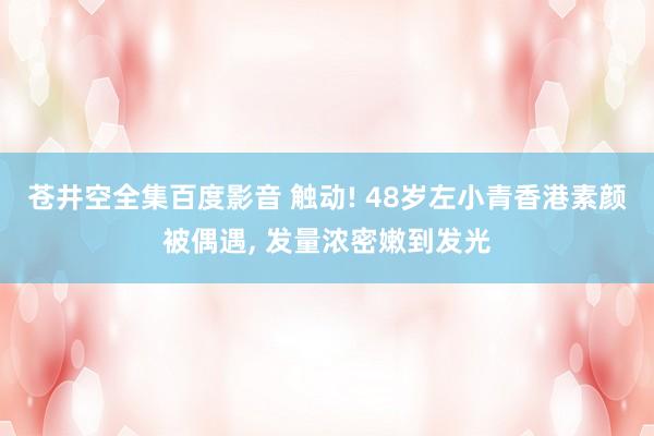 苍井空全集百度影音 触动! 48岁左小青香港素颜被偶遇, 发量浓密嫩到发光