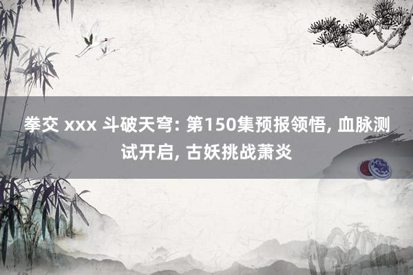 拳交 xxx 斗破天穹: 第150集预报领悟, 血脉测试开启, 古妖挑战萧炎