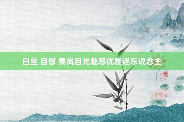 白丝 自慰 秦岚目光魅惑优雅迷东说念主