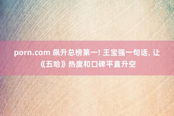 porn.com 飙升总榜第一! 王宝强一句话, 让《五哈》热度和口碑平直升空