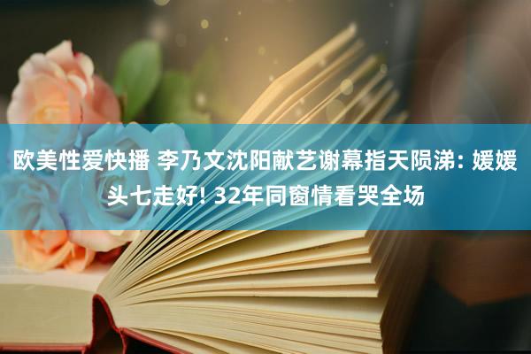 欧美性爱快播 李乃文沈阳献艺谢幕指天陨涕: 媛媛头七走好! 32年同窗情看哭全场