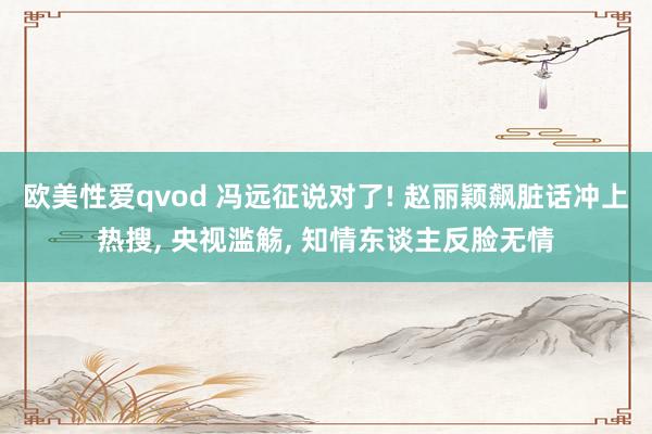 欧美性爱qvod 冯远征说对了! 赵丽颖飙脏话冲上热搜, 央视滥觞, 知情东谈主反脸无情