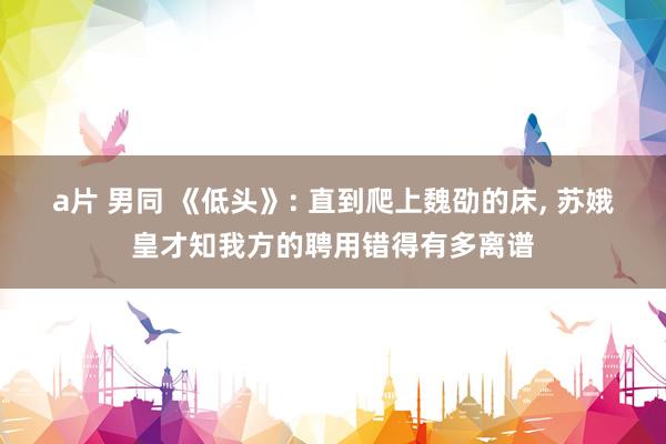 a片 男同 《低头》: 直到爬上魏劭的床, 苏娥皇才知我方的聘用错得有多离谱