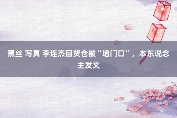 黑丝 写真 李连杰回货仓被“堵门口”，本东说念主发文
