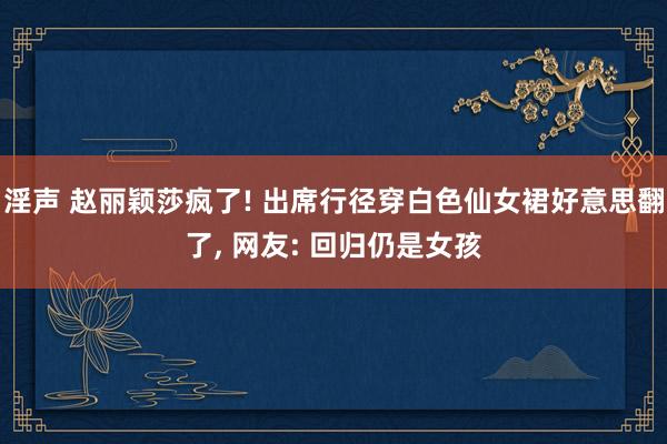 淫声 赵丽颖莎疯了! 出席行径穿白色仙女裙好意思翻了, 网友: 回归仍是女孩