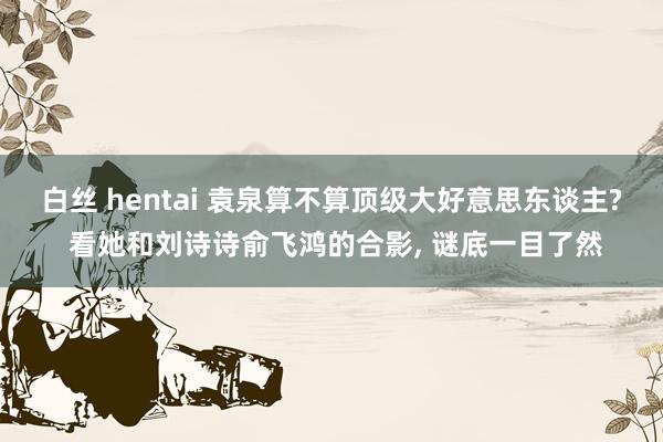 白丝 hentai 袁泉算不算顶级大好意思东谈主? 看她和刘诗诗俞飞鸿的合影, 谜底一目了然