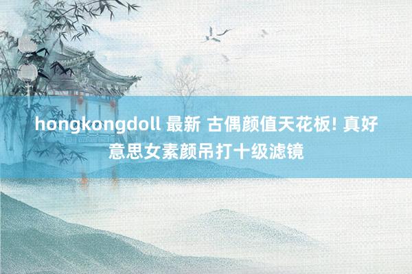 hongkongdoll 最新 古偶颜值天花板! 真好意思女素颜吊打十级滤镜